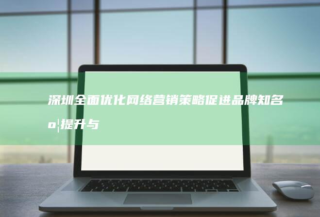 深圳全面优化网络营销策略 促进品牌知名度提升与推广效果